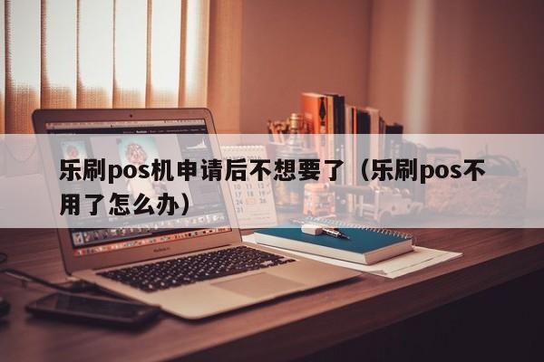 乐刷pos机申请后不想要了（乐刷pos不用了怎么办）