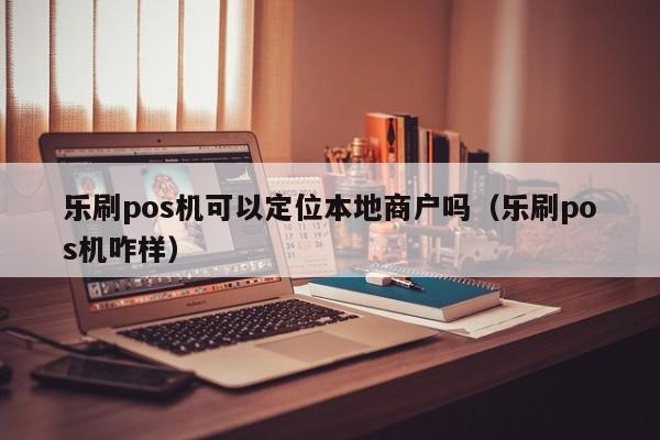 乐刷pos机可以定位本地商户吗（乐刷pos机咋样）