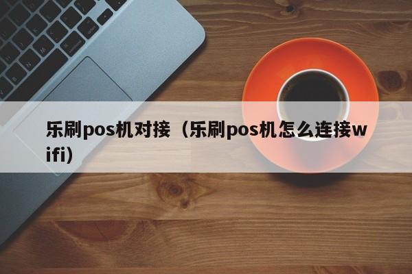 乐刷pos机对接（乐刷pos机怎么连接wifi）