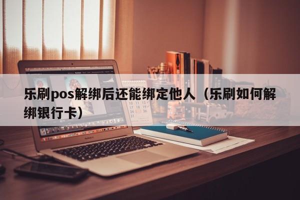 乐刷pos解绑后还能绑定他人（乐刷如何解绑银行卡）