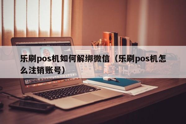 乐刷pos机如何解绑微信（乐刷pos机怎么注销账号）
