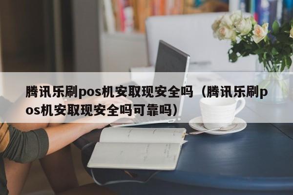 腾讯乐刷pos机安取现安全吗（腾讯乐刷pos机安取现安全吗可靠吗）