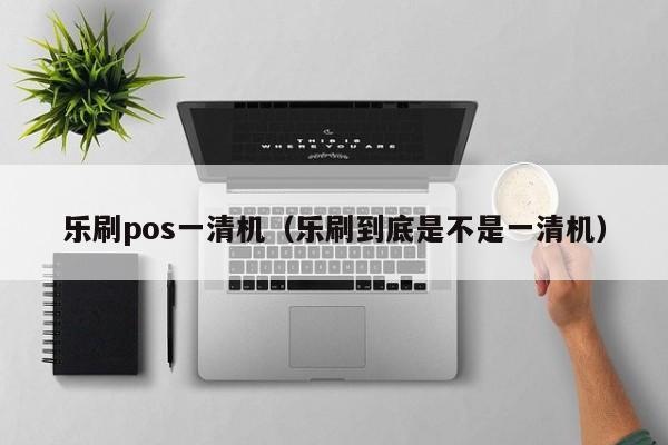 乐刷pos一清机（乐刷到底是不是一清机）
