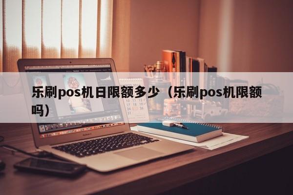 乐刷pos机日限额多少（乐刷pos机限额吗）