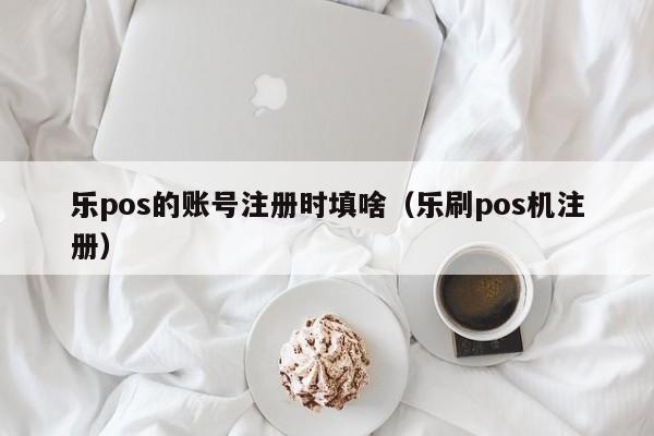乐pos的账号注册时填啥（乐刷pos机注册）