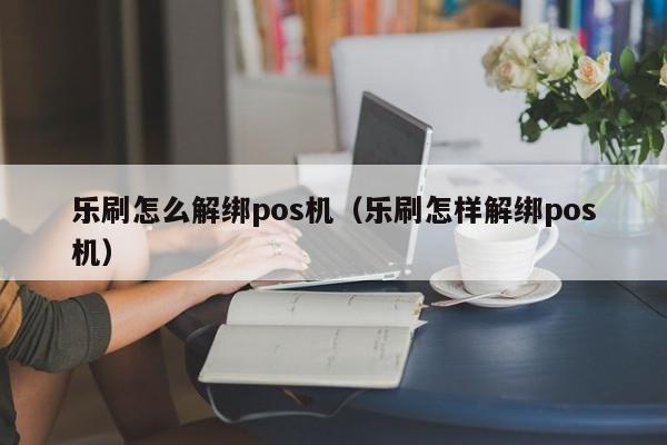 乐刷怎么解绑pos机（乐刷怎样解绑pos机）