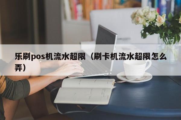 乐刷pos机流水超限（刷卡机流水超限怎么弄）