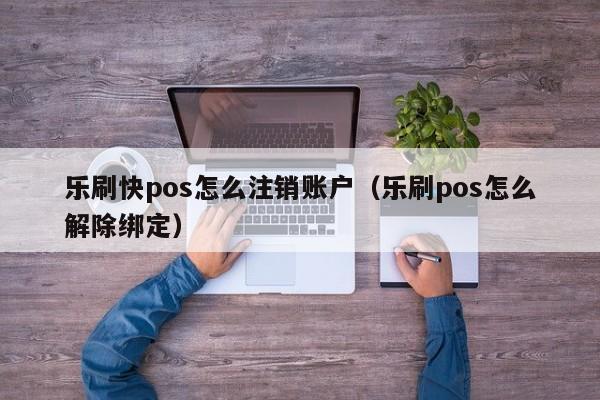 乐刷快pos怎么注销账户（乐刷pos怎么解除绑定）