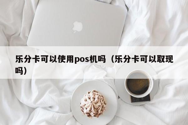 乐分卡可以使用pos机吗（乐分卡可以取现吗）