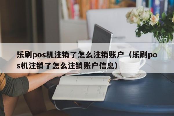 乐刷pos机注销了怎么注销账户（乐刷pos机注销了怎么注销账户信息）