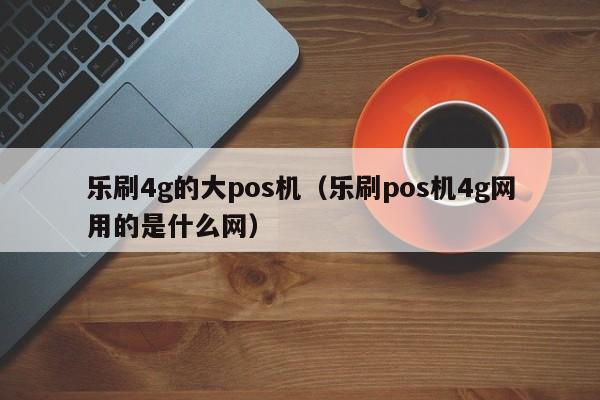 乐刷4g的大pos机（乐刷pos机4g网用的是什么网）