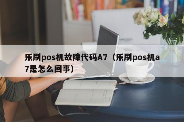 乐刷pos机故障代码A7（乐刷pos机a7是怎么回事）