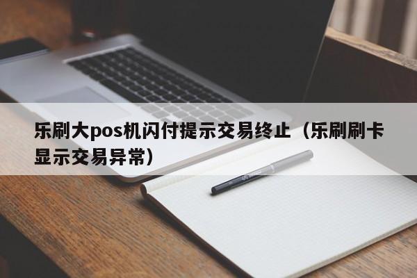 乐刷大pos机闪付提示交易终止（乐刷刷卡显示交易异常）