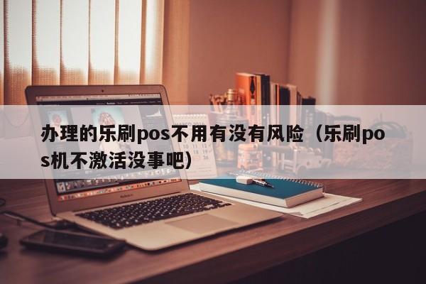办理的乐刷pos不用有没有风险（乐刷pos机不激活没事吧）