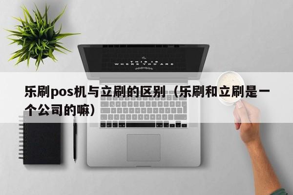 乐刷pos机与立刷的区别（乐刷和立刷是一个公司的嘛）