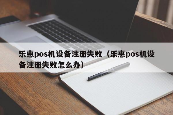 乐惠pos机设备注册失败（乐惠pos机设备注册失败怎么办）