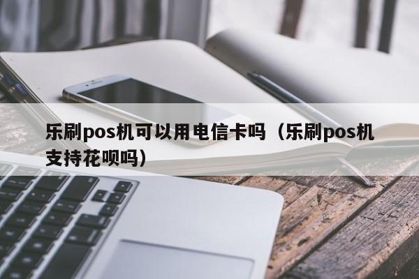 乐刷pos机可以用电信卡吗（乐刷pos机支持花呗吗）