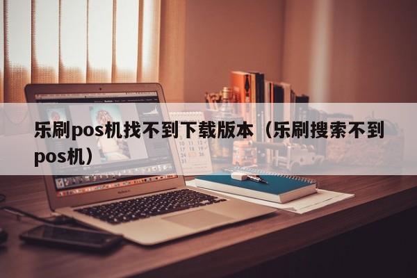 乐刷pos机找不到下载版本（乐刷搜索不到pos机）