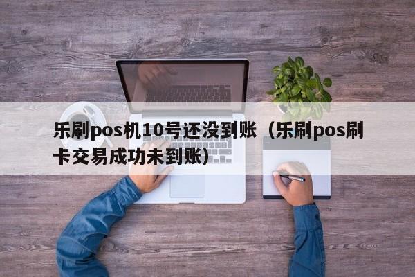 乐刷pos机10号还没到账（乐刷pos刷卡交易成功未到账）