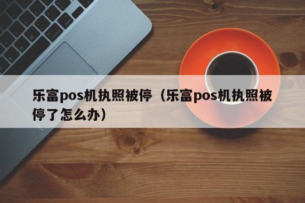 乐富pos机执照被停（乐富pos机执照被停了怎么办）
