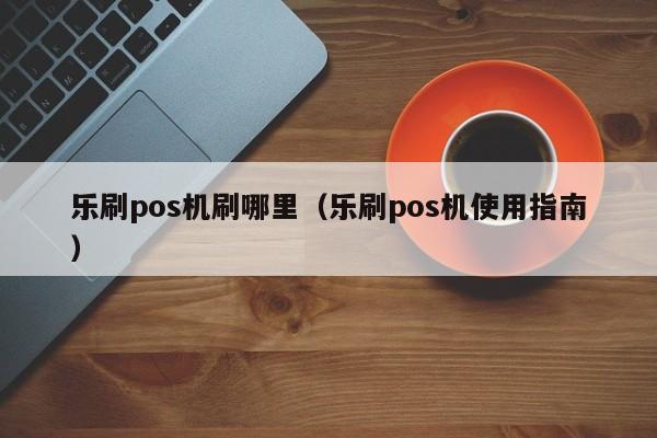 乐刷pos机刷哪里（乐刷pos机使用指南）