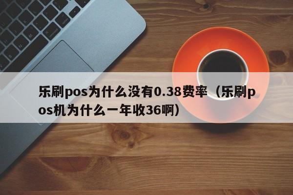 乐刷pos为什么没有0.38费率（乐刷pos机为什么一年收36啊）