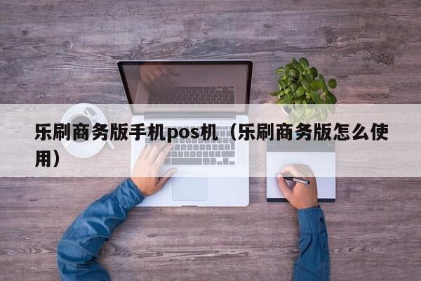 乐刷商务版手机pos机（乐刷商务版怎么使用）