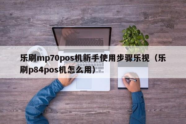 乐刷mp70pos机新手使用步骤乐视（乐刷p84pos机怎么用）