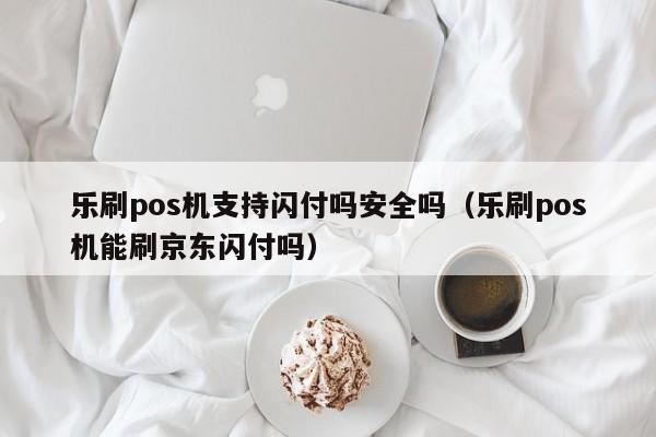 乐刷pos机支持闪付吗安全吗（乐刷pos机能刷京东闪付吗）