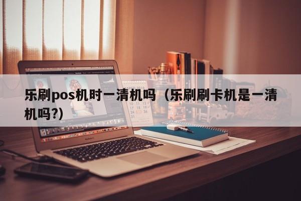 乐刷pos机时一清机吗（乐刷刷卡机是一清机吗?）