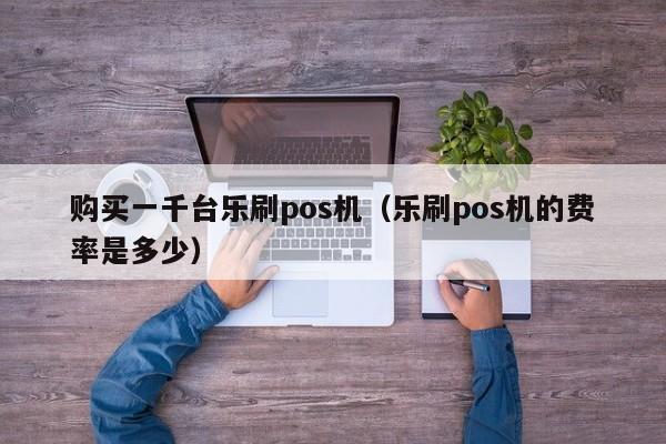 购买一千台乐刷pos机（乐刷pos机的费率是多少）