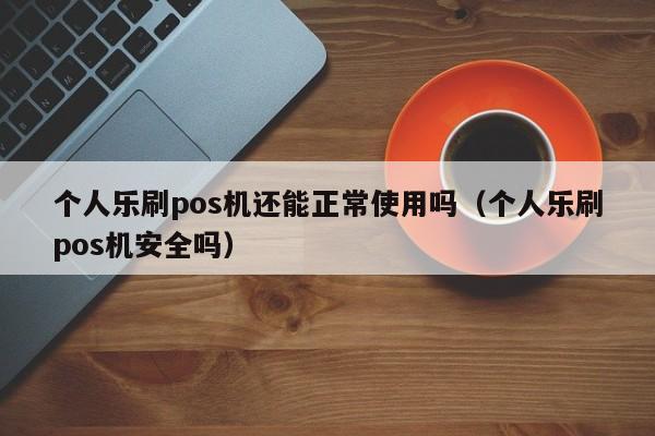 个人乐刷pos机还能正常使用吗（个人乐刷pos机安全吗）
