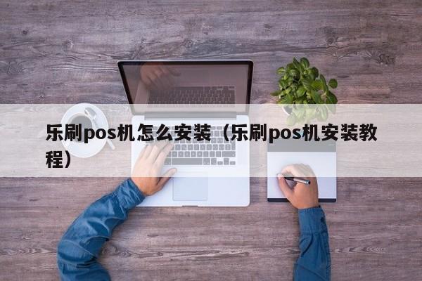 乐刷pos机怎么安装（乐刷pos机安装教程）
