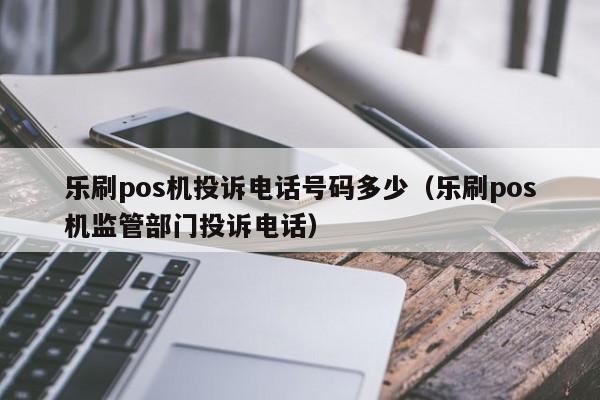 乐刷pos机投诉电话号码多少（乐刷pos机监管部门投诉电话）