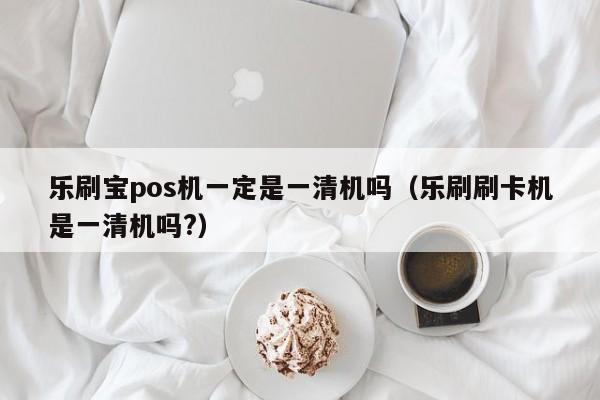 乐刷宝pos机一定是一清机吗（乐刷刷卡机是一清机吗?）