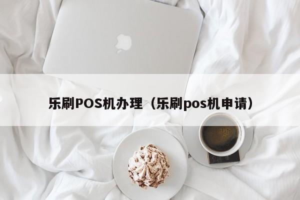 乐刷POS机办理（乐刷pos机申请）