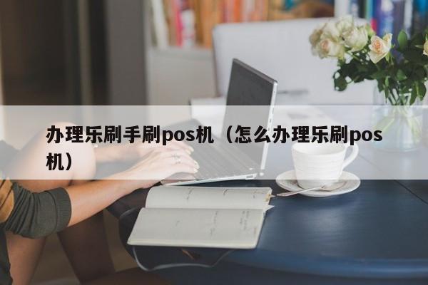 办理乐刷手刷pos机（怎么办理乐刷pos机）