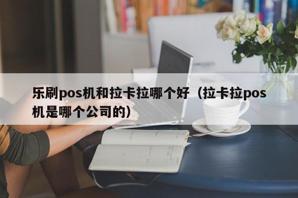 乐刷pos机和拉卡拉哪个好（拉卡拉pos机是哪个公司的）