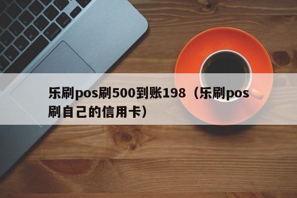 乐刷pos刷500到账198（乐刷pos刷自己的信用卡）