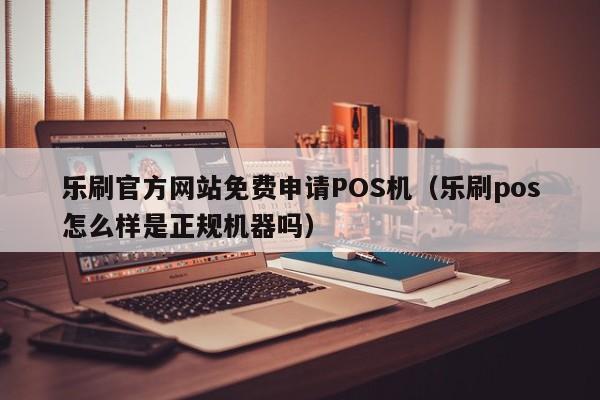 乐刷官方网站免费申请POS机（乐刷pos怎么样是正规机器吗）