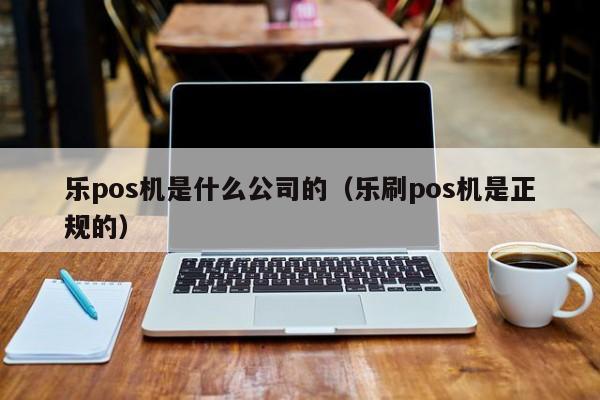 乐pos机是什么公司的（乐刷pos机是正规的）