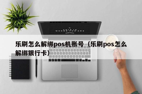 乐刷怎么解绑pos机账号（乐刷pos怎么解绑银行卡）