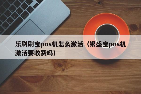 乐刷刷宝pos机怎么激活（银盛宝pos机激活要收费吗）