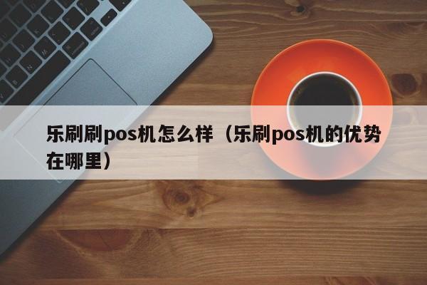 乐刷刷pos机怎么样（乐刷pos机的优势在哪里）