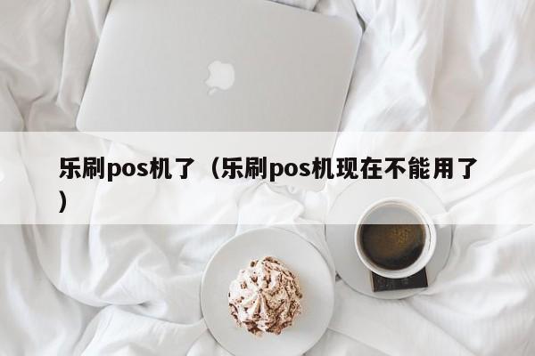乐刷pos机了（乐刷pos机现在不能用了）