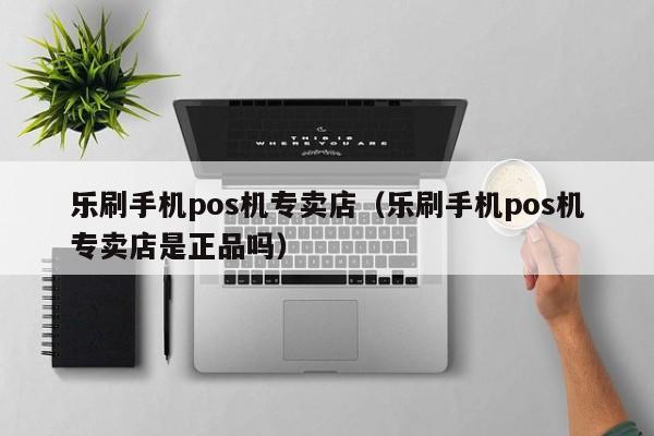 乐刷手机pos机专卖店（乐刷手机pos机专卖店是正品吗）