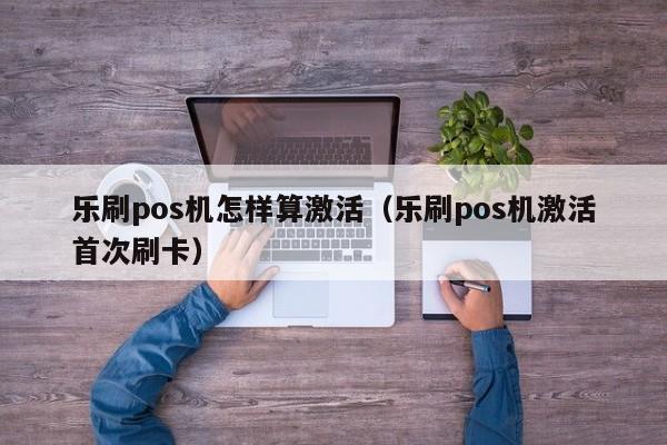 乐刷pos机怎样算激活（乐刷pos机激活首次刷卡）