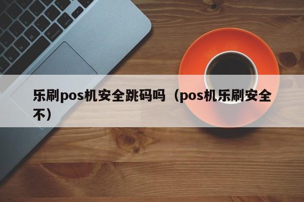 乐刷pos机安全跳码吗（pos机乐刷安全不）
