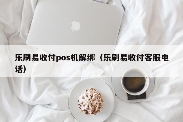 乐刷易收付pos机解绑（乐刷易收付客服电话）