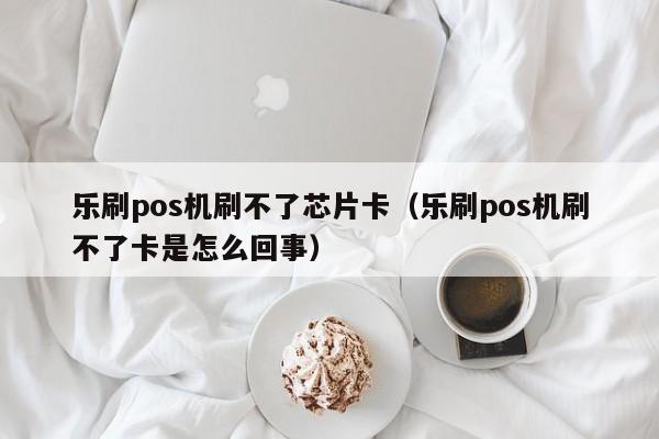 乐刷pos机刷不了芯片卡（乐刷pos机刷不了卡是怎么回事）